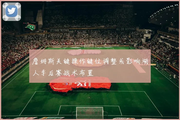 詹姆斯关键操作键位调整或影响湖人季后赛战术布置