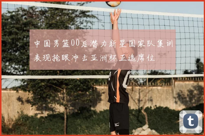 中国男篮00后潜力新星国家队集训表现抢眼冲击亚洲杯正选席位