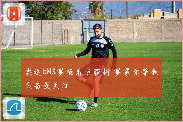奥运BMX赛场看点解析 赛事竞争激烈备受关注