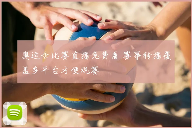 奥运会比赛直播免费看 赛事转播覆盖多平台方便观赛