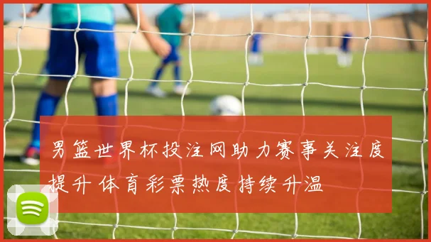 男篮世界杯投注网助力赛事关注度提升 体育彩票热度持续升温