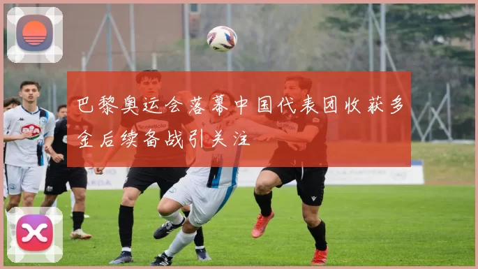 巴黎奥运会落幕中国代表团收获多金后续备战引关注