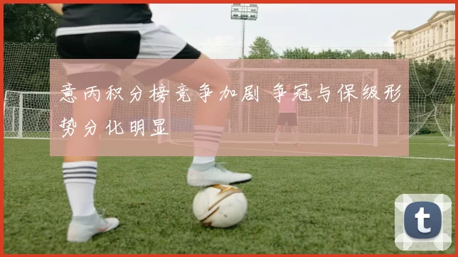 意丙积分榜竞争加剧 争冠与保级形势分化明显