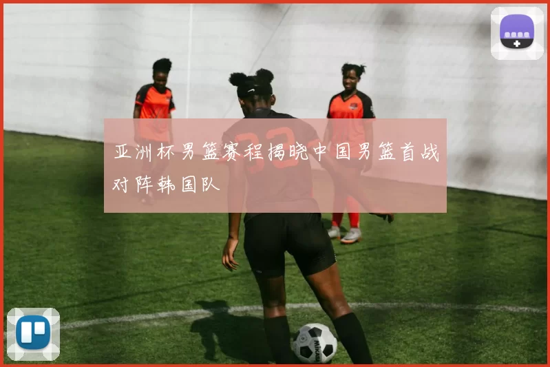 亚洲杯男篮赛程揭晓中国男篮首战对阵韩国队