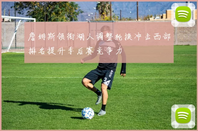 詹姆斯领衔湖人调整轮换冲击西部排名提升季后赛竞争力