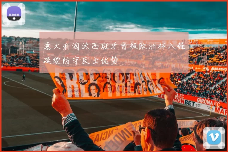 意大利淘汰西班牙晋级欧洲杯八强延续防守反击优势