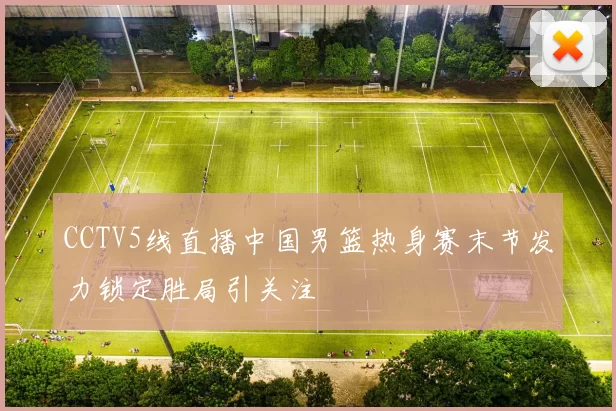 CCTV5线直播中国男篮热身赛末节发力锁定胜局引关注