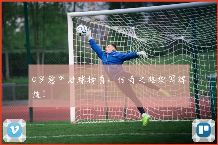 c罗意甲进球榜首，传奇之路续写辉煌！