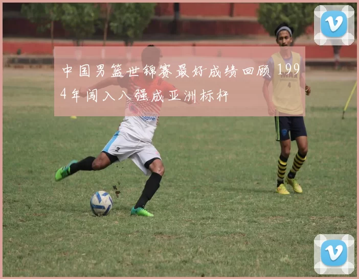 中国男篮世锦赛最好成绩回顾 1994年闯入八强成亚洲标杆
