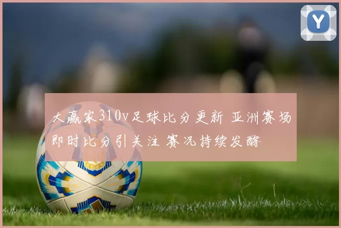 大赢家310v足球比分更新 亚洲赛场即时比分引关注 赛况持续发酵