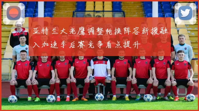 亚特兰大老鹰调整轮换阵容新援融入加速季后赛竞争看点提升