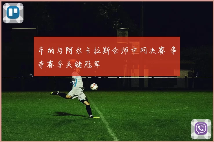 辛纳与阿尔卡拉斯会师中网决赛 争夺赛季关键冠军