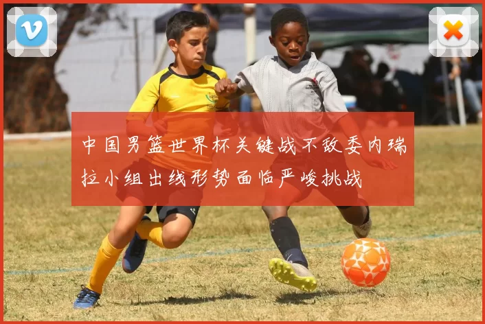 中国男篮世界杯关键战不敌委内瑞拉小组出线形势面临严峻挑战