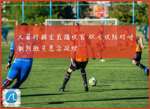 火箭对掘金直播收官 双方攻防对峙激烈胜负悬念延续