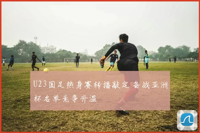 U23国足热身赛转播敲定 备战亚洲杯名单竞争升温