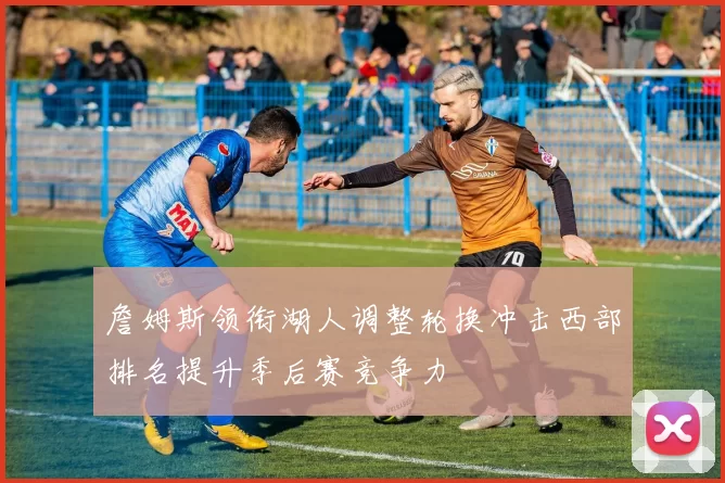 詹姆斯领衔湖人调整轮换冲击西部排名提升季后赛竞争力