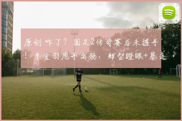 原创 咋了?国足2传奇赛后未握手!李金羽甩手离场,郑智瞪眼+暴走狂喷