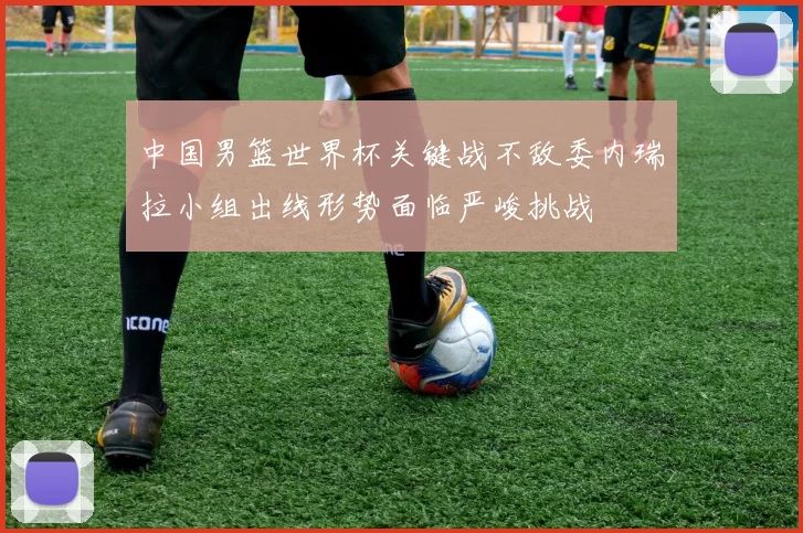 中国男篮世界杯关键战不敌委内瑞拉小组出线形势面临严峻挑战