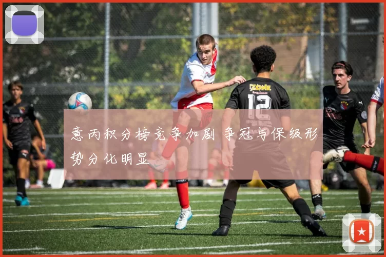 意丙积分榜竞争加剧 争冠与保级形势分化明显