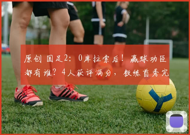 原创 国足2:0库拉索后!赢球功臣都有谁?4人获评满分,教练首秀完美
