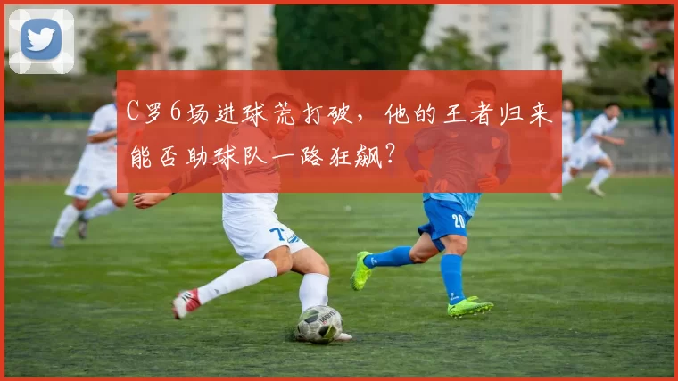 C罗6场进球荒打破，他的王者归来能否助球队一路狂飙？