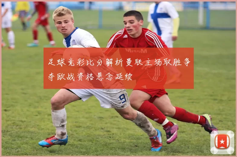 足球竞彩比分解析曼联主场取胜争夺欧战资格悬念延续