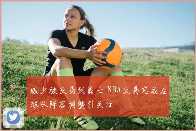 威少被交易到爵士 NBA交易完成后球队阵容调整引关注