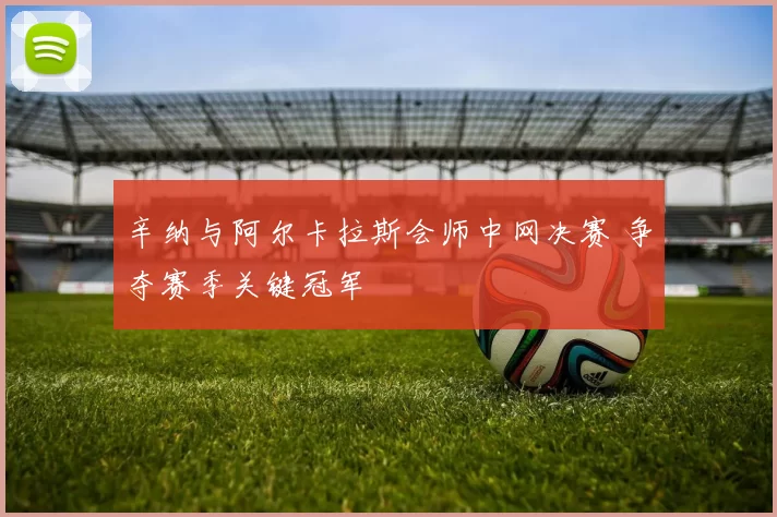 辛纳与阿尔卡拉斯会师中网决赛 争夺赛季关键冠军