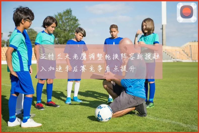 亚特兰大老鹰调整轮换阵容新援融入加速季后赛竞争看点提升